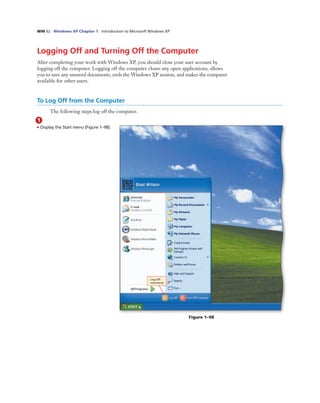 WIN 62 Windows XP Chapter 1 Introduction to Microsoft Windows XP
Logging Off and Turning Off the Computer
After completing your work with Windows XP, you should close your user account by
logging off the computer. Logging off the computer closes any open applications, allows
you to save any unsaved documents, ends the Windows XP session, and makes the computer
available for other users.
To Log Off from the Computer
The following steps log off the computer.
1
• Display the Start menu (Figure 1–98).
Log Off
command
Figure 1–98
 