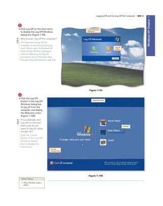 WindowsXPChapter1
Logging Off and Turning Off the Computer WIN 63
2
• Click Log Off on the Start menu
to display the Log Off Windows
dialog box (Figure 1–99).
Why should I log off the computer?
It is important to log off the
computer so you do not lose your
work. Some users of Windows XP
have turned off their computers
without following the log off
procedure only to ﬁnd data they
thought they had stored on disk lost.
Log Off
button
Figure 1–99
Q&A
Log Off Windows
dialog box
3
• Click the Log Off
button in the Log Off
Windows dialog box
to log off from the
computer and display
the Welcome screen
(Figure 1–100).
If I accidentally click
Log Off on the Start
menu and do not
want to log off, what
should I do?
Click the Cancel
button in the Log Off
Windows dialog
box to display the
Start menu.
Figure 1–100
Q&A
Welcome screen
message
Other Ways
1. Press CTRL+ESC, press L,
press L
Turn off
computer link
 