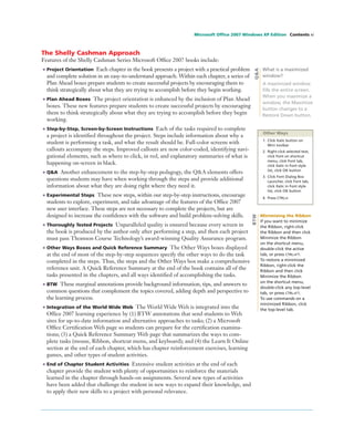 Microsoft Ofﬁce 2007 Windows XP Edition Contents xi
The Shelly Cashman Approach
Features of the Shelly Cashman Series Microsoft Ofﬁce 2007 books include:
• Project Orientation Each chapter in the book presents a project with a practical problem
and complete solution in an easy-to-understand approach. Within each chapter, a series of
Plan Ahead boxes prepare students to create successful projects by encouraging them to
think strategically about what they are trying to accomplish before they begin working.
• Plan Ahead Boxes The project orientation is enhanced by the inclusion of Plan Ahead
boxes. These new features prepare students to create successful projects by encouraging
them to think strategically about what they are trying to accomplish before they begin
working.
• Step-by-Step, Screen-by-Screen Instructions Each of the tasks required to complete
a project is identiﬁed throughout the project. Steps include information about why a
student is performing a task, and what the result should be. Full-color screens with
callouts accompany the steps. Improved callouts are now color-coded, identifying navi-
gational elements, such as where to click, in red, and explanatory summaries of what is
happening on-screen in black.
• Q&A Another enhancement to the step-by-step pedagogy, the Q&A elements offers
questions students may have when working through the steps and provide additional
information about what they are doing right where they need it.
• Experimental Steps These new steps, within our step-by-step instructions, encourage
students to explore, experiment, and take advantage of the features of the Ofﬁce 2007
new user interface. These steps are not necessary to complete the projects, but are
designed to increase the conﬁdence with the software and build problem-solving skills.
• Thoroughly Tested Projects Unparalleled quality is ensured because every screen in
the book is produced by the author only after performing a step, and then each project
must pass Thomson Course Technology’s award-winning Quality Assurance program.
• Other Ways Boxes and Quick Reference Summary The Other Ways boxes displayed
at the end of most of the step-by-step sequences specify the other ways to do the task
completed in the steps. Thus, the steps and the Other Ways box make a comprehensive
reference unit. A Quick Reference Summary at the end of the book contains all of the
tasks presented in the chapters, and all ways identiﬁed of accomplishing the tasks.
• BTW These marginal annotations provide background information, tips, and answers to
common questions that complement the topics covered, adding depth and perspective to
the learning process.
• Integration of the World Wide Web The World Wide Web is integrated into the
Ofﬁce 2007 learning experience by (1) BTW annotations that send students to Web
sites for up-to-date information and alternative approaches to tasks; (2) a Microsoft
Ofﬁce Certiﬁcation Web page so students can prepare for the certiﬁcation examina-
tions; (3) a Quick Reference Summary Web page that summarizes the ways to com-
plete tasks (mouse, Ribbon, shortcut menu, and keyboard); and (4) the Learn It Online
section at the end of each chapter, which has chapter reinforcement exercises, learning
games, and other types of student activities.
• End of Chapter Student Activities Extensive student activities at the end of each
chapter provide the student with plenty of opportunities to reinforce the materials
learned in the chapter through hands-on assignments. Several new types of activities
have been added that challenge the student in new ways to expand their knowledge, and
to apply their new skills to a project with personal relevance.
Q&A
What is a maximized
window?
A maximized window
ﬁlls the entire screen.
When you maximize a
window, the Maximize
button changes to a
Restore Down button.
Other Ways
1. Click Italic button on
Mini toolbar
2. Right-click selected text,
click Font on shortcut
menu, click Font tab,
click Italic in Font style
list, click OK button
3. Click Font Dialog Box
Launcher, click Font tab,
click Italic in Font style
list, click OK button
4. Press CTRL+I
Minimizing the Ribbon
If you want to minimize
the Ribbon, right-click
the Ribbon and then click
Minimize the Ribbon
on the shortcut menu,
double-click the active
tab, or press CTRL+F1.
To restore a minimized
Ribbon, right-click the
Ribbon and then click
Minimize the Ribbon
on the shortcut menu,
double-click any top-level
tab, or press CTRL+F1.
To use commands on a
minimized Ribbon, click
the top-level tab.
BTW
 