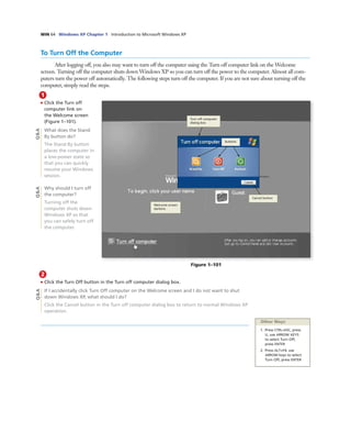 WIN 64 Windows XP Chapter 1 Introduction to Microsoft Windows XP
To Turn Off the Computer
After logging off, you also may want to turn off the computer using the Turn off computer link on the Welcome
screen. Turning off the computer shuts down Windows XP so you can turn off the power to the computer. Almost all com-
puters turn the power off automatically. The following steps turn off the computer. If you are not sure about turning off the
computer, simply read the steps.
1
• Click the Turn off
computer link on
the Welcome screen
(Figure 1–101).
What does the Stand
By button do?
The Stand By button
places the computer in
a low-power state so
that you can quickly
resume your Windows
session.
Why should I turn off
the computer?
Turning off the
computer shuts down
Windows XP so that
you can safely turn off
the computer.
Figure 1–101
Cancel button
Welcome screen
darkens
Turn off computer
dialog box
buttons
Q&AQ&A
2
• Click the Turn Off button in the Turn off computer dialog box.
If I accidentally click Turn Off computer on the Welcome screen and I do not want to shut
down Windows XP, what should I do?
Click the Cancel button in the Turn off computer dialog box to return to normal Windows XP
operation.
Other Ways
1. Press CTRL+ESC, press
U, use ARROW KEYS
to select Turn Off,
press ENTER
2. Press ALT+F4, use
ARROW keys to select
Turn Off, press ENTER
Q&A
 