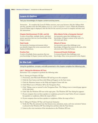 STUDENTASSIGNMENTS
WIN 66 Windows XP Chapter 1 Introduction to Microsoft Windows XP
Learn It Online
Test your knowledge of chapter content and key terms.
Instructions: To complete the Learn It Online exercises, start your browser, click the Address Path
text box, and then enter the Web address scsite.com/winxp2007/learn. When the Windows
Learn It Online page is displayed, click the link for the exercise you want to complete and then read
the instructions.
Chapter Reinforcement TF, MC, and SA
A series of true/false, multiple choice, and short
answer questions that test your knowledge of the
chapter content.
Flash Cards
An interactive learning environment where
you identify chapter key terms associated with
displayed deﬁnitions.
Practice Test
A series of multiple choice questions that test
your knowledge of chapter content and key terms.
Who Wants To Be a Computer Genius?
An interactive game that challenges your
knowledge of chapter content in the style of a
television quiz show.
Wheel of Terms
An interactive game that challenges your
knowledge of chapter key terms in the style of the
television show Wheel of Fortune.
Crossword Puzzle Challenge
A crossword puzzle that challenges your
knowledge of key terms presented in the chapter.
In the Lab
Using the guidelines, concepts, and skills presented in this chapter complete the following Labs.
Lab 1: Taking the Windows XP Tour
Instructions: Use a computer to perform the following tasks:
Part 1: Starting the Windows XP Tour
1. If necessary, start Microsoft Windows XP and log on to the computer.
2. Click the Start button and then click Help and Support on the Start menu.
3. Click the Maximize button on the Help and Support Center title bar.
4. Click What’s new in Windows XP in the Navigation Pane.
5. Click ‘Taking a tour or tutorial’ in the Navigation Pane. The Taking a tour or tutorial page appears
in the topic pane.
6. Click Take the Windows XP tour in the topic pane. The Windows XP Tour dialog box appears.
7. If your computer does not have speakers or earphones, proceed to step 8 below. If your computer
has speakers or earphones, follow the steps in Part 2.
8. If your computer does not have speakers or earphones, follow the steps in Part 3.
Part 2: Taking the Windows XP Tour with Sound and Animation
1. Verify the ‘Play the animated tour that features text, animation, music, and voice narration’ button
is selected in the Windows XP Tour dialog box and then click the Next button.
2. Listen to the voice narration of the introduction to the Windows XP tour.
 