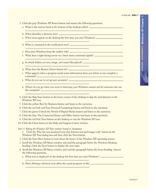 WindowsXPChapter1STUDENTASSIGNMENTS
Continued >
In the Lab WIN 67
3. Click the gray Windows XP Basics button and answer the following questions.
a. What is the narrow band at the bottom of the desktop called?
b. What identiﬁes a shortcut icon?
c. What icons appear on the desktop the ﬁrst time you start Windows?
d. What is contained in the notiﬁcation area?
e. How does Windows keep the taskbar tidy?
f. What does a right-facing arrow on a Start menu command signify?
g. In which folders are text, image, and music ﬁles placed?
h. What does the Restore Down button do?
i. What appears when a program needs some information from you before it can complete a
command?
j. What do you use to set up user accounts?
k. Where do you go when you want to interrupt your Windows session and let someone else use
the computer?
4. Click the Skip Intro button in the lower corner of the desktop to skip the introduction to the
Windows XP tour.
5. Click the yellow Best for Business button and listen to the narration.
6. Click the red Safe and Easy Personal Computing button and listen to the narration.
7. Click the green Unlock the World of Digital Media button and listen to the narration.
8. Click the blue The Connected Home and Ofﬁce button and listen to the narration.
9. Click the red Exit Tour button on the desktop to exit the Windows XP tour.
10. Click the Close button in the Help and Support Center window.
Part 3: Taking the Windows XP Tour without Sound or Animation
1. Click the ‘Play the non-animated tour that features text and images only’ button in the
Windows XP Tour dialog box and then click the Next button.
2. Click the Start Here button to read about the basics of the Windows XP operating system.
3. Scroll the Windows XP Basics window and read the paragraph below the Windows Desktop
heading. Click the Next button to display the next topic.
4. Scroll the Windows XP Basics window and read the paragraph below the Icons heading. Answer
the following questions.
a. What icon is displayed on the desktop the ﬁrst time you start Windows?
b. Does deleting a shortcut icon affect the actual program or ﬁle?
 