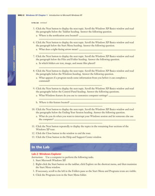 STUDENTASSIGNMENTS
WIN 68 Windows XP Chapter 1 Introduction to Microsoft Windows XP
In the Lab continued
5. Click the Next button to display the next topic. Scroll the Windows XP Basics window and read
the paragraphs below the Taskbar heading. Answer the following question.
a. Where is the notiﬁcation area located?
6. Click the Next button to display the next topic. Scroll the Windows XP Basics window and read
the paragraph below the Start Menu heading. Answer the following question.
a. What does a right-facing arrow mean?
7. Click the Next button to display the next topic. Scroll the Windows XP Basics window and read
the paragraph below the Files and Folder heading. Answer the following question.
a. In which folders are text, image, and music ﬁles placed?
8. Click the Next button to display the next topic. Scroll the Windows XP Basics window and read
the paragraphs below the Windows heading. Answer the following question.
a. What appears if a program needs some information from you before it can complete a
command?
9. Click the Next button to display the next topic. Scroll the Windows XP Basics window and read
the paragraphs below the Control Panel heading. Answer the following questions.
a. What Windows feature do you use to customize computer settings?
b. Where is this feature located?
10. Click the Next button to display the next topic. Scroll the Windows XP Basics window and read
the paragraphs below the Ending Your Session heading. Answer the following question.
a. What do you do when you want to interrupt your Windows session and let someone else use
the computer?
11. Click the Next button repeatedly to display the topics in the remaining four sections of the
Windows XP tour.
12. Click the Close button in the window to end the tour.
13. Click the Close button in the Help and Support Center window.
In the Lab
Lab 2: Windows Explorer
Instructions: Use a computer to perform the following tasks.
1. Start Microsoft Windows XP.
2. Right-click the Start button on the taskbar, click Explore on the shortcut menu, and then maximize
the Start Menu window.
3. If necessary, scroll to the left in the Folders pane so the Start Menu and Programs icons are visible.
4. Click the Programs icon in the Start Menu folder.
 