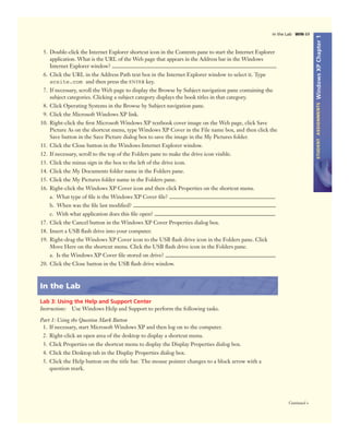 WindowsXPChapter1STUDENTASSIGNMENTS
Continued >
In the Lab WIN 69
5. Double-click the Internet Explorer shortcut icon in the Contents pane to start the Internet Explorer
application. What is the URL of the Web page that appears in the Address bar in the Windows
Internet Explorer window?
6. Click the URL in the Address Path text box in the Internet Explorer window to select it. Type
scsite.com and then press the ENTER key.
7. If necessary, scroll the Web page to display the Browse by Subject navigation pane containing the
subject categories. Clicking a subject category displays the book titles in that category.
8. Click Operating Systems in the Browse by Subject navigation pane.
9. Click the Microsoft Windows XP link.
10. Right-click the ﬁrst Microsoft Windows XP textbook cover image on the Web page, click Save
Picture As on the shortcut menu, type Windows XP Cover in the File name box, and then click the
Save button in the Save Picture dialog box to save the image in the My Pictures folder.
11. Click the Close button in the Windows Internet Explorer window.
12. If necessary, scroll to the top of the Folders pane to make the drive icon visible.
13. Click the minus sign in the box to the left of the drive icon.
14. Click the My Documents folder name in the Folders pane.
15. Click the My Pictures folder name in the Folders pane.
16. Right-click the Windows XP Cover icon and then click Properties on the shortcut menu.
a. What type of ﬁle is the Windows XP Cover ﬁle?
b. When was the ﬁle last modiﬁed?
c. With what application does this ﬁle open?
17. Click the Cancel button in the Windows XP Cover Properties dialog box.
18. Insert a USB ﬂash drive into your computer.
19. Right-drag the Windows XP Cover icon to the USB ﬂash drive icon in the Folders pane. Click
Move Here on the shortcut menu. Click the USB ﬂash drive icon in the Folders pane.
a. Is the Windows XP Cover ﬁle stored on drive?
20. Click the Close button in the USB ﬂash drive window.
In the Lab
Lab 3: Using the Help and Support Center
Instructions: Use Windows Help and Support to perform the following tasks.
Part 1: Using the Question Mark Button
1. If necessary, start Microsoft Windows XP and then log on to the computer.
2. Right-click an open area of the desktop to display a shortcut menu.
3. Click Properties on the shortcut menu to display the Display Properties dialog box.
4. Click the Desktop tab in the Display Properties dialog box.
5. Click the Help button on the title bar. The mouse pointer changes to a block arrow with a
question mark.
 