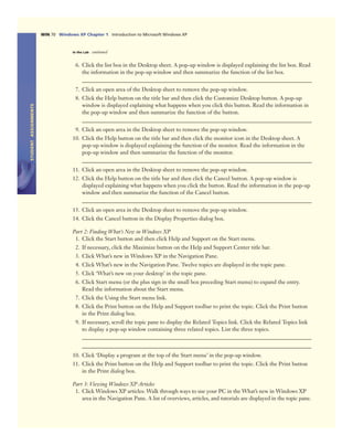 STUDENTASSIGNMENTS
WIN 70 Windows XP Chapter 1 Introduction to Microsoft Windows XP
In the Lab continued
6. Click the list box in the Desktop sheet. A pop-up window is displayed explaining the list box. Read
the information in the pop-up window and then summarize the function of the list box.
7. Click an open area of the Desktop sheet to remove the pop-up window.
8. Click the Help button on the title bar and then click the Customize Desktop button. A pop-up
window is displayed explaining what happens when you click this button. Read the information in
the pop-up window and then summarize the function of the button.
9. Click an open area in the Desktop sheet to remove the pop-up window.
10. Click the Help button on the title bar and then click the monitor icon in the Desktop sheet. A
pop-up window is displayed explaining the function of the monitor. Read the information in the
pop-up window and then summarize the function of the monitor.
11. Click an open area in the Desktop sheet to remove the pop-up window.
12. Click the Help button on the title bar and then click the Cancel button. A pop-up window is
displayed explaining what happens when you click the button. Read the information in the pop-up
window and then summarize the function of the Cancel button.
13. Click an open area in the Desktop sheet to remove the pop-up window.
14. Click the Cancel button in the Display Properties dialog box.
Part 2: Finding What’s New in Windows XP
1. Click the Start button and then click Help and Support on the Start menu.
2. If necessary, click the Maximize button on the Help and Support Center title bar.
3. Click What’s new in Windows XP in the Navigation Pane.
4. Click What’s new in the Navigation Pane. Twelve topics are displayed in the topic pane.
5. Click ‘What’s new on your desktop’ in the topic pane.
6. Click Start menu (or the plus sign in the small box preceding Start menu) to expand the entry.
Read the information about the Start menu.
7. Click the Using the Start menu link.
8. Click the Print button on the Help and Support toolbar to print the topic. Click the Print button
in the Print dialog box.
9. If necessary, scroll the topic pane to display the Related Topics link. Click the Related Topics link
to display a pop-up window containing three related topics. List the three topics.
10. Click ‘Display a program at the top of the Start menu’ in the pop-up window.
11. Click the Print button on the Help and Support toolbar to print the topic. Click the Print button
in the Print dialog box.
Part 3: Viewing Windows XP Articles
1. Click Windows XP articles: Walk through ways to use your PC in the What’s new in Windows XP
area in the Navigation Pane. A list of overviews, articles, and tutorials are displayed in the topic pane.
 