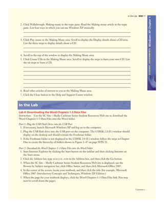 WindowsXPChapter1STUDENTASSIGNMENTS
In the Lab WIN 71
Continued >
2. Click Walkthrough: Making music in the topic pane. Read the Making music article in the topic
pane. List four ways in which you can use Windows XP musically.
3. Click Play music in the Making Music area. Scroll to display the Display details about a CD area.
List the three steps to display details about a CD.
4. Scroll to the top of the window to display the Making Music area.
5. Click Create CDs in the Making Music area. Scroll to display the steps to burn your own CD. List
the six steps to burn a CD.
6. Read other articles of interest to you in the Making Music area.
7. Click the Close button in the Help and Support Center window.
In the Lab
Lab 4: Downloading the Word Chapters 1-3 Data Files
Instructions: Use the SC Site – Shelly Cashman Series Student Resources Web site to download the
Word Chapters 1-3 Data Files into the Word folder.
Part 1: Plug the USB Flash Drive into the USB Port
1. If necessary, launch Microsoft Windows XP and log on to the computer.
2. Plug the USB ﬂash drive into the USB port on the computer. The UDISK 2.0 (E:) window should
display on the desktop and should contain the Freshman folder.
3. If the Freshman folder is not displayed in the UDISK 2.0 (E:) window, follow the steps in Chapter
One to create the hierarchy of folders shown in Figure 1–47 on page WIN 31.
Part 2: Download the Word Chapters 1-3 Data Files into the Word Folder
1. Start Internet Explorer by clicking the Start button on the taskbar and then clicking Internet on
the Start menu.
2. Click the Address bar, type scsite.com in the Address box, and then click the Go button.
3. When the SC Site – Shelly Cashman Series Student Resources Web site is displayed, use the
Browse by Subject navigation bar, click Ofﬁce Suites, and then click Microsoft Ofﬁce 2007.
4. In the center of the screen, locate your textbook, and then click the title (for example, Microsoft
Ofﬁce 2007: Introductory Concepts and Techniques, Windows XP Edition.)
5. When the page for your textbook displays, click the Word Chapters 1-3 Data Files link (You may
need to scroll down the page).
 