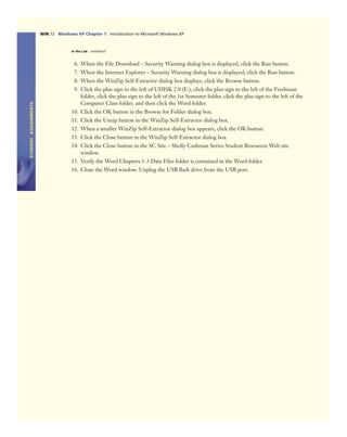STUDENTASSIGNMENTS
WIN 72 Windows XP Chapter 1 Introduction to Microsoft Windows XP
In the Lab continued
6. When the File Download – Security Warning dialog box is displayed, click the Run button.
7. When the Internet Explorer – Security Warning dialog box is displayed, click the Run button.
8. When the WinZip Self-Extractor dialog box displays, click the Browse button.
9. Click the plus sign to the left of UDISK 2.0 (E:), click the plus sign to the left of the Freshman
folder, click the plus sign to the left of the 1st Semester folder, click the plus sign to the left of the
Computer Class folder, and then click the Word folder.
10. Click the OK button in the Browse for Folder dialog box.
11. Click the Unzip button in the WinZip Self-Extractor dialog box.
12. When a smaller WinZip Self-Extractor dialog box appears, click the OK button.
13. Click the Close button in the WinZip Self-Extractor dialog box.
14. Click the Close button in the SC Site – Shelly Cashman Series Student Resources Web site
window.
15. Verify the Word Chapters 1-3 Data Files folder is contained in the Word folder.
16. Close the Word window. Unplug the USB ﬂash drive from the USB port.
 