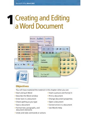 Microsoft Ofﬁce Word 2007
Creating and Editing
aWord Document
1
Objectives
You will have mastered the material in this chapter when you can:
• Start and quit Word
• Describe the Word window
• Enter text in a document
• Check spelling as you type
• Save a document
• Format text, paragraphs, and
document elements
• Undo and redo commands or actions
• Insert a picture and format it
• Print a document
• Change document properties
• Open a document
• Correct errors in a document
• Use Word’s Help
Microsoft Ofﬁce Word 2007
 