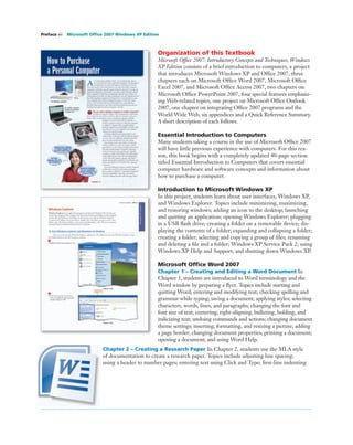 Organization of this Textbook
Microsoft Ofﬁce 2007: Introductory Concepts and Techniques, Windows
XP Edition consists of a brief introduction to computers, a project
that introduces Microsoft Windows XP and Ofﬁce 2007, three
chapters each on Microsoft Ofﬁce Word 2007, Microsoft Ofﬁce
Excel 2007, and Microsoft Ofﬁce Access 2007, two chapters on
Microsoft Ofﬁce PowerPoint 2007, four special features emphasiz-
ing Web-related topics, one project on Microsoft Ofﬁce Outlook
2007, one chapter on integrating Ofﬁce 2007 programs and the
World Wide Web, six appendices and a Quick Reference Summary.
A short description of each follows.
Essential Introduction to Computers
Many students taking a course in the use of Microsoft Ofﬁce 2007
will have little previous experience with computers. For this rea-
son, this book begins with a completely updated 40-page section
titled Essential Introduction to Computers that covers essential
computer hardware and software concepts and information about
how to purchase a computer.
Introduction to Microsoft Windows XP
In this project, students learn about user interfaces, Windows XP,
and Windows Explorer. Topics include minimizing, maximizing,
and restoring windows; adding an icon to the desktop; launching
and quitting an application; opening Windows Explorer; plugging
in a USB ﬂash drive; creating a folder on a removable device; dis-
playing the contents of a folder; expanding and collapsing a folder;
creating a folder; selecting and copying a group of ﬁles; renaming
and deleting a ﬁle and a folder; Windows XP Service Pack 2; using
Windows XP Help and Support; and shutting down Windows XP.
Microsoft Ofﬁce Word 2007
Chapter 1 – Creating and Editing a Word Document In
Chapter 1, students are introduced to Word terminology and the
Word window by preparing a ﬂyer. Topics include starting and
quitting Word; entering and modifying text; checking spelling and
grammar while typing; saving a document; applying styles; selecting
characters, words, lines, and paragraphs; changing the font and
font size of text; centering, right-aligning, bulleting, bolding, and
italicizing text; undoing commands and actions; changing document
theme settings; inserting, formatting, and resizing a picture; adding
a page border; changing document properties; printing a document;
opening a document; and using Word Help.
Chapter 2 – Creating a Research Paper In Chapter 2, students use the MLA style
of documentation to create a research paper. Topics include adjusting line spacing;
using a header to number pages; entering text using Click and Type; ﬁrst-line indenting
Preface xii Microsoft Ofﬁce 2007 Windows XP Edition
 