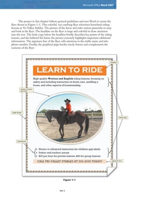 Microsoft Ofﬁce Word 2007
WD 3
The project in this chapter follows general guidelines and uses Word to create the
ﬂyer shown in Figure 1–1. This colorful, eye-catching ﬂyer advertises horseback riding
lessons at Tri-Valley Stables. The picture of the horse and rider entices passersby to stop
and look at the ﬂyer. The headline on the ﬂyer is large and colorful to draw attention
into the text. The body copy below the headline brieﬂy describes key points of the riding
lessons, and the bulleted list below the picture concisely highlights important additional
information. The signature line of the ﬂyer calls attention to the stable name and tele-
phone number. Finally, the graphical page border nicely frames and complements the
contents of the ﬂyer.
Figure 1–1
headline
body copy
signature line
bulleted list
page border
picture of horse
and rider
 
