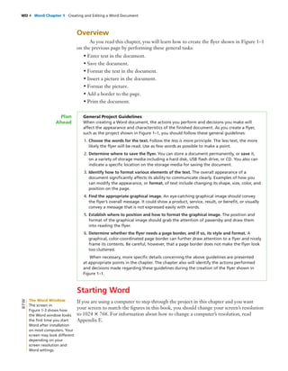 WD 4 Word Chapter 1 Creating and Editing a Word Document
Overview
As you read this chapter, you will learn how to create the ﬂyer shown in Figure 1–1
on the previous page by performing these general tasks:
• Enter text in the document.
• Save the document.
• Format the text in the document.
• Insert a picture in the document.
• Format the picture.
• Add a border to the page.
• Print the document.
General Project Guidelines
When creating a Word document, the actions you perform and decisions you make will
affect the appearance and characteristics of the ﬁnished document. As you create a ﬂyer,
such as the project shown in Figure 1–1, you should follow these general guidelines:
1. Choose the words for the text. Follow the less is more principle. The less text, the more
likely the ﬂyer will be read. Use as few words as possible to make a point.
2. Determine where to save the ﬂyer. You can store a document permanently, or save it,
on a variety of storage media including a hard disk, USB ﬂash drive, or CD. You also can
indicate a speciﬁc location on the storage media for saving the document.
3. Identify how to format various elements of the text. The overall appearance of a
document signiﬁcantly affects its ability to communicate clearly. Examples of how you
can modify the appearance, or format, of text include changing its shape, size, color, and
position on the page.
4. Find the appropriate graphical image. An eye-catching graphical image should convey
the ﬂyer’s overall message. It could show a product, service, result, or beneﬁt, or visually
convey a message that is not expressed easily with words.
5. Establish where to position and how to format the graphical image. The position and
format of the graphical image should grab the attention of passersby and draw them
into reading the ﬂyer.
6. Determine whether the ﬂyer needs a page border, and if so, its style and format. A
graphical, color-coordinated page border can further draw attention to a ﬂyer and nicely
frame its contents. Be careful, however, that a page border does not make the ﬂyer look
too cluttered.
When necessary, more speciﬁc details concerning the above guidelines are presented
at appropriate points in the chapter. The chapter also will identify the actions performed
and decisions made regarding these guidelines during the creation of the ﬂyer shown in
Figure 1–1.
Plan
Ahead
Starting Word
If you are using a computer to step through the project in this chapter and you want
your screen to match the ﬁgures in this book, you should change your screen’s resolution
to 1024 ϫ 768. For information about how to change a computer’s resolution, read
Appendix E.
The Word Window
The screen in
Figure 1-3 shows how
the Word window looks
the ﬁrst time you start
Word after installation
on most computers. Your
screen may look different
depending on your
screen resolution and
Word settings.
BTW
 