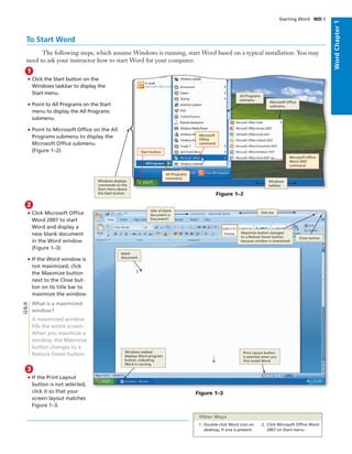 WordChapter1
To Start Word
The following steps, which assume Windows is running, start Word based on a typical installation. You may
need to ask your instructor how to start Word for your computer.
• Click the Start button on the
Windows taskbar to display the
Start menu.
• Point to All Programs on the Start
menu to display the All Programs
submenu.
• Point to Microsoft Ofﬁce on the All
Programs submenu to display the
Microsoft Ofﬁce submenu
(Figure 1–2).
1
Starting Word WD 5
Figure 1–2
All Programs
submenu
Microsoft Ofﬁce
submenu
Windows
taskbar
Microsoft Ofﬁce
Word 2007
command
Microsoft
Ofﬁce
command
All Programs
command
Start button
• If the Print Layout
button is not selected,
click it so that your
screen layout matches
Figure 1–3.
3
Q&A
• Click Microsoft Ofﬁce
Word 2007 to start
Word and display a
new blank document
in the Word window
(Figure 1–3).
• If the Word window is
not maximized, click
the Maximize button
next to the Close but-
ton on its title bar to
maximize the window.
What is a maximized
window?
A maximized window
ﬁlls the entire screen.
When you maximize a
window, the Maximize
button changes to a
Restore Down button.
2
Figure 1–3
title of blank
document is
Document1
title bar
Close button
Maximize button changed
to a Restore Down button
because window is maximized
blank
document
Windows taskbar
displays Word program
button, indicating
Word is running
Print Layout button
is selected when you
ﬁrst install Word
1. Double-click Word icon on
desktop, if one is present
2. Click Microsoft Ofﬁce Word
2007 on Start menu
Other Ways
Windows displays
commands on the
Start menu above
the Start button
 