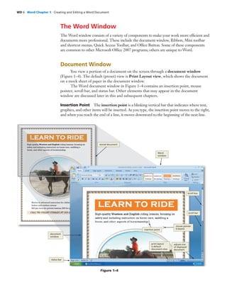 WD 6 Word Chapter 1 Creating and Editing a Word Document
The Word Window
The Word window consists of a variety of components to make your work more efﬁcient and
documents more professional. These include the document window, Ribbon, Mini toolbar
and shortcut menus, Quick Access Toolbar, and Ofﬁce Button. Some of these components
are common to other Microsoft Ofﬁce 2007 programs; others are unique to Word.
Document Window
You view a portion of a document on the screen through a document window
(Figure 1–4). The default (preset) view is Print Layout view, which shows the document
on a mock sheet of paper in the document window.
The Word document window in Figure 1–4 contains an insertion point, mouse
pointer, scroll bar, and status bar. Other elements that may appear in the document
window are discussed later in this and subsequent chapters.
Insertion Point The insertion point is a blinking vertical bar that indicates where text,
graphics, and other items will be inserted. As you type, the insertion point moves to the right,
and when you reach the end of a line, it moves downward to the beginning of the next line.
Figure 1–4
stored document
Word
window
status bar
insertion point
mouse pointer
(I-beam)
print layout
is default
document view
adjusts size
of displayed
document
scroll bar
scroll box
document
window
 