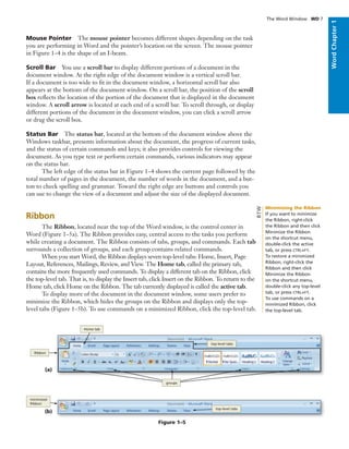 WordChapter1
Mouse Pointer The mouse pointer becomes different shapes depending on the task
you are performing in Word and the pointer’s location on the screen. The mouse pointer
in Figure 1–4 is the shape of an I-beam.
Scroll Bar You use a scroll bar to display different portions of a document in the
document window. At the right edge of the document window is a vertical scroll bar.
If a document is too wide to ﬁt in the document window, a horizontal scroll bar also
appears at the bottom of the document window. On a scroll bar, the position of the scroll
box reﬂects the location of the portion of the document that is displayed in the document
window. A scroll arrow is located at each end of a scroll bar. To scroll through, or display
different portions of the document in the document window, you can click a scroll arrow
or drag the scroll box.
Status Bar The status bar, located at the bottom of the document window above the
Windows taskbar, presents information about the document, the progress of current tasks,
and the status of certain commands and keys; it also provides controls for viewing the
document. As you type text or perform certain commands, various indicators may appear
on the status bar.
The left edge of the status bar in Figure 1–4 shows the current page followed by the
total number of pages in the document, the number of words in the document, and a but-
ton to check spelling and grammar. Toward the right edge are buttons and controls you
can use to change the view of a document and adjust the size of the displayed document.
Ribbon
The Ribbon, located near the top of the Word window, is the control center in
Word (Figure 1–5a). The Ribbon provides easy, central access to the tasks you perform
while creating a document. The Ribbon consists of tabs, groups, and commands. Each tab
surrounds a collection of groups, and each group contains related commands.
When you start Word, the Ribbon displays seven top-level tabs: Home, Insert, Page
Layout, References, Mailings, Review, and View. The Home tab, called the primary tab,
contains the more frequently used commands. To display a different tab on the Ribbon, click
the top-level tab. That is, to display the Insert tab, click Insert on the Ribbon. To return to the
Home tab, click Home on the Ribbon. The tab currently displayed is called the active tab.
To display more of the document in the document window, some users prefer to
minimize the Ribbon, which hides the groups on the Ribbon and displays only the top-
level tabs (Figure 1–5b). To use commands on a minimized Ribbon, click the top-level tab.
The Word Window WD 7
(a)
top-level tabs
Home tab
groups
Ribbon
Figure 1–5
(b)
minimized
Ribbon
top-level tabs
Minimizing the Ribbon
If you want to minimize
the Ribbon, right-click
the Ribbon and then click
Minimize the Ribbon
on the shortcut menu,
double-click the active
tab, or press CTRL+F1.
To restore a minimized
Ribbon, right-click the
Ribbon and then click
Minimize the Ribbon
on the shortcut menu,
double-click any top-level
tab, or press CTRL+F1.
To use commands on a
minimized Ribbon, click
the top-level tab.
BTW
 