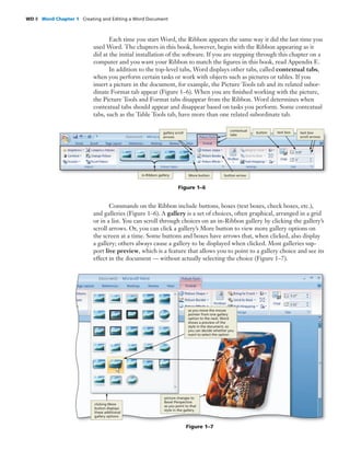 WD 8 Word Chapter 1 Creating and Editing a Word Document
Each time you start Word, the Ribbon appears the same way it did the last time you
used Word. The chapters in this book, however, begin with the Ribbon appearing as it
did at the initial installation of the software. If you are stepping through this chapter on a
computer and you want your Ribbon to match the ﬁgures in this book, read Appendix E.
In addition to the top-level tabs, Word displays other tabs, called contextual tabs,
when you perform certain tasks or work with objects such as pictures or tables. If you
insert a picture in the document, for example, the Picture Tools tab and its related subor-
dinate Format tab appear (Figure 1–6). When you are ﬁnished working with the picture,
the Picture Tools and Format tabs disappear from the Ribbon. Word determines when
contextual tabs should appear and disappear based on tasks you perform. Some contextual
tabs, such as the Table Tools tab, have more than one related subordinate tab.
Commands on the Ribbon include buttons, boxes (text boxes, check boxes, etc.),
and galleries (Figure 1–6). A gallery is a set of choices, often graphical, arranged in a grid
or in a list. You can scroll through choices on an in-Ribbon gallery by clicking the gallery’s
scroll arrows. Or, you can click a gallery’s More button to view more gallery options on
the screen at a time. Some buttons and boxes have arrows that, when clicked, also display
a gallery; others always cause a gallery to be displayed when clicked. Most galleries sup-
port live preview, which is a feature that allows you to point to a gallery choice and see its
effect in the document — without actually selecting the choice (Figure 1–7).
Figure 1–6
gallery scroll
arrows
contextual
tabs
button text box
button arrowMore buttonin-Ribbon gallery
text box
scroll arrows
Figure 1–7
clicking More
button displays
these additional
gallery options
picture changes to
Bevel Perspective
as you point to that
style in the gallery
as you move the mouse
pointer from one gallery
option to the next, Word
shows a preview of the
style in the document, so
you can decide whether you
want to select the option
 