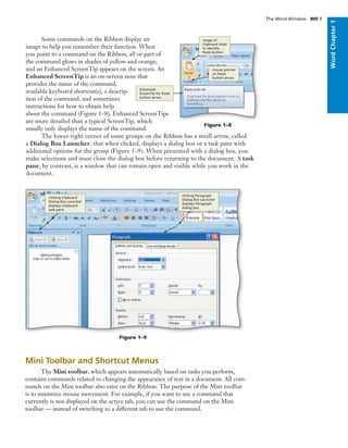 WordChapter1
Some commands on the Ribbon display an
image to help you remember their function. When
you point to a command on the Ribbon, all or part of
the command glows in shades of yellow and orange,
and an Enhanced ScreenTip appears on the screen. An
Enhanced ScreenTip is an on-screen note that
provides the name of the command,
available keyboard shortcut(s), a descrip-
tion of the command, and sometimes
instructions for how to obtain help
about the command (Figure 1–8). Enhanced ScreenTips
are more detailed than a typical ScreenTip, which
usually only displays the name of the command.
Figure 1–8
Enhanced
ScreenTip for Paste
button arrow
mouse pointer
on Paste
button arrow
image of
clipboard helps
to identify
Paste button
The Word Window WD 9
The lower-right corner of some groups on the Ribbon has a small arrow, called
a Dialog Box Launcher, that when clicked, displays a dialog box or a task pane with
additional options for the group (Figure 1–9). When presented with a dialog box, you
make selections and must close the dialog box before returning to the document. A task
pane, by contrast, is a window that can remain open and visible while you work in the
document.
Mini Toolbar and Shortcut Menus
The Mini toolbar, which appears automatically based on tasks you perform,
contains commands related to changing the appearance of text in a document. All com-
mands on the Mini toolbar also exist on the Ribbon. The purpose of the Mini toolbar
is to minimize mouse movement. For example, if you want to use a command that
currently is not displayed on the active tab, you can use the command on the Mini
toolbar — instead of switching to a different tab to use the command.
clicking Clipboard
Dialog Box Launcher
displays Clipboard
task pane
clicking Paragraph
Dialog Box Launcher
displays Paragraph
dialog box
Figure 1–9
 
