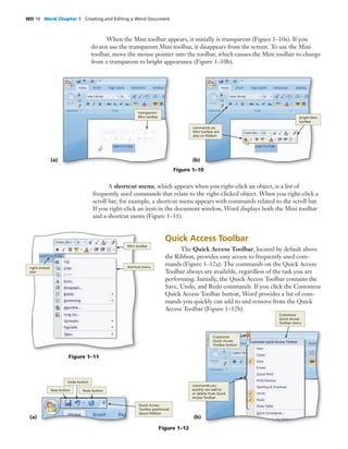 WD 10 Word Chapter 1 Creating and Editing a Word Document
Quick Access Toolbar
The Quick Access Toolbar, located by default above
the Ribbon, provides easy access to frequently used com-
mands (Figure 1–12a). The commands on the Quick Access
Toolbar always are available, regardless of the task you are
performing. Initially, the Quick Access Toolbar contains the
Save, Undo, and Redo commands. If you click the Customize
Quick Access Toolbar button, Word provides a list of com-
mands you quickly can add to and remove from the Quick
Access Toolbar (Figure 1–12b).
When the Mini toolbar appears, it initially is transparent (Figure 1–10a). If you
do not use the transparent Mini toolbar, it disappears from the screen. To use the Mini
toolbar, move the mouse pointer into the toolbar, which causes the Mini toolbar to change
from a transparent to bright appearance (Figure 1–10b).
Figure 1–10
(a)
transparent
Mini toolbar
(b)
commands on
Mini toolbar are
also on Ribbon
bright Mini
toolbar
A shortcut menu, which appears when you right-click an object, is a list of
frequently used commands that relate to the right-clicked object. When you right-click a
scroll bar, for example, a shortcut menu appears with commands related to the scroll bar.
If you right-click an item in the document window, Word displays both the Mini toolbar
and a shortcut menu (Figure 1–11).
right-clicked
text
shortcut menu
Mini toolbar
Figure 1–11
Figure 1–12
(a)
Redo button
Undo button
Save button
Quick Access
Toolbar positioned
above Ribbon
(b)
commands you
quickly can add to
or delete from Quick
Access Toolbar
Customize
Quick Access
Toolbar menu
Customize
Quick Access
Toolbar button
 