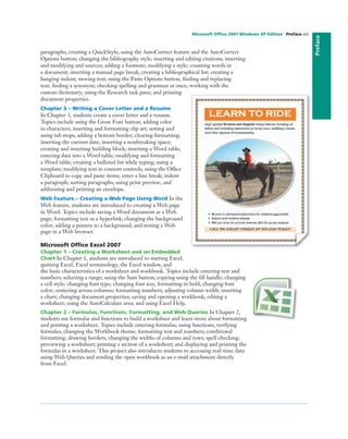 Preface
paragraphs; creating a QuickStyle; using the AutoCorrect feature and the AutoCorrect
Options button; changing the bibliography style; inserting and editing citations; inserting
and modifying and sources; adding a footnote; modifying a style; counting words in
a document; inserting a manual page break; creating a bibliographical list; creating a
hanging indent; moving text; using the Paste Options button; ﬁnding and replacing
text; ﬁnding a synonym; checking spelling and grammar at once; working with the
custom dictionary; using the Research task pane; and printing
document properties.
Chapter 3 – Writing a Cover Letter and a Resume
In Chapter 3, students create a cover letter and a resume.
Topics include using the Grow Font button; adding color
to characters; inserting and formatting clip art; setting and
using tab stops; adding a bottom border; clearing formatting;
inserting the current date; inserting a nonbreaking space;
creating and inserting building block; inserting a Word table;
entering data into a Word table; modifying and formatting
a Word table; creating a bulleted list while typing; using a
template; modifying text in content controls; using the Ofﬁce
Clipboard to copy and paste items; enter a line break; indent
a paragraph; sorting paragraphs; using print preview; and
addressing and printing an envelope.
Web Feature – Creating a Web Page Using Word In the
Web feature, students are introduced to creating a Web page
in Word. Topics include saving a Word document as a Web
page; formatting text as a hyperlink; changing the background
color; adding a pattern to a background; and testing a Web
page in a Web browser.
Microsoft Ofﬁce Excel 2007
Chapter 1 – Creating a Worksheet and an Embedded
Chart In Chapter 1, students are introduced to starting Excel,
quitting Excel, Excel terminology, the Excel window, and
the basic characteristics of a worksheet and workbook. Topics include entering text and
numbers; selecting a range; using the Sum button; copying using the ﬁll handle; changing
a cell style; changing font type; changing font size; formatting in bold; changing font
color; centering across columns; formatting numbers; adjusting column width; inserting
a chart; changing document properties; saving and opening a workbook; editing a
worksheet; using the AutoCalculate area; and using Excel Help.
Chapter 2 – Formulas, Functions, Formatting, and Web Queries In Chapter 2,
students use formulas and functions to build a worksheet and learn more about formatting
and printing a worksheet. Topics include entering formulas; using functions; verifying
formulas; changing the Workbook theme; formatting text and numbers; conditional
formatting; drawing borders; changing the widths of columns and rows; spell checking;
previewing a worksheet; printing a section of a worksheet; and displaying and printing the
formulas in a worksheet. This project also introduces students to accessing real-time data
using Web Queries and sending the open workbook as an e-mail attachment directly
from Excel.
Microsoft Ofﬁce 2007 Windows XP Edition Preface xiii
 