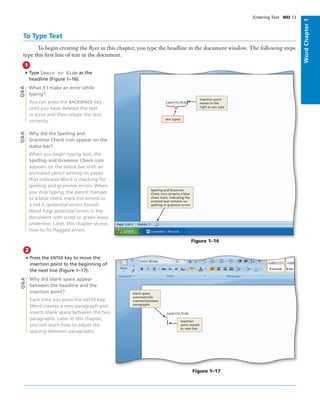 WordChapter1
• Type Learn to Ride as the
headline (Figure 1–16).
What if I make an error while
typing?
You can press the BACKSPACE key
until you have deleted the text
in error and then retype the text
correctly.
Why did the Spelling and
Grammar Check icon appear on the
status bar?
When you begin typing text, the
Spelling and Grammar Check icon
appears on the status bar with an
animated pencil writing on paper
that indicates Word is checking for
spelling and grammar errors. When
you stop typing, the pencil changes
to a blue check mark (no errors) or
a red X (potential errors found).
Word ﬂags potential errors in the
document with a red or green wavy
underline. Later, this chapter shows
how to ﬁx ﬂagged errors.
1
Q&AQ&A
Figure 1–16
insertion point
moves to the
right as you type
text typed
Spelling and Grammar
Check icon contains a blue
check mark, indicating the
entered text contains no
spelling or grammar errors
To Type Text
To begin creating the ﬂyer in this chapter, you type the headline in the document window. The following steps
type this ﬁrst line of text in the document.
• Press the ENTER key to move the
insertion point to the beginning of
the next line (Figure 1–17).
Why did blank space appear
between the headline and the
insertion point?
Each time you press the ENTER key,
Word creates a new paragraph and
inserts blank space between the two
paragraphs. Later in this chapter,
you will learn how to adjust the
spacing between paragraphs.
2
Q&A
Figure 1–17
blank space
automatically
inserted between
paragraphs
insertion
point moved
to next line
Entering Text WD 13
 