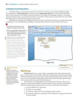 WD 14 Word Chapter 1 Creating and Editing a Word Document
1
To Display Formatting Marks
To indicate where in a document you press the ENTER key or SPACEBAR, you may ﬁnd it helpful to display
formatting marks. A formatting mark, sometimes called a nonprinting character, is a character that Word dis-
plays on the screen but is not visible on a printed document. For example, the paragraph mark (¶) is a formatting
mark that indicates where you pressed the ENTER key. A raised dot (·) shows where you pressed the SPACEBAR. Other
formatting marks are discussed as they appear on the screen.
Depending on settings made during previous Word sessions, your Word screen already may display formatting
marks (Figure 1–18). The following step displays formatting marks, if they do not show already on the screen.
• If necessary, click Home on the
Ribbon to display the Home tab.
• If it is not selected already, click the
Show/Hide ¶ button on the Home
tab to display formatting marks on
the screen (Figure 1–18).
What if I do not want formatting
marks to show on the screen?
If you feel the formatting marks
clutter the screen, you can hide
them by clicking the Show/Hide ¶
button again. It is recommended
that you display formatting marks
so that you visually can iden-
tify when you press the ENTER key,
SPACEBAR, and other keys associ-
ated with nonprinting characters;
therefore, the document windows
presented in this book show the
formatting marks.
Q&A
Figure 1–18
Show/Hide
¶ button
selected
Home tab
raised dot between
each word indicates
SPACEBAR has
been pressed
paragraph mark
at end of line
indicates ENTER key
has been pressed
paragraph
mark at end
of document
Other Ways
1. Press CTRL+SHIFT+*
Wordwrap
Wordwrap allows you to type words in a paragraph continually without pressing
the ENTER key at the end of each line. When the insertion point reaches the right margin,
Word automatically positions the insertion point at the beginning of the next line. As you
type, if a word extends beyond the right margin, Word also automatically positions that
word on the next line along with the insertion point.
Word creates a new paragraph each time you press the ENTER key. Thus, as you
type text in the document window, do not press the ENTER key when the insertion point
reaches the right margin. Instead, press the ENTER key only in these circumstances:
1. To insert blank lines in a document
2. To begin a new paragraph
3. To terminate a short line of text and advance to the next line
4. To respond to questions or prompts in Word dialog boxes, task panes, and other
on-screen objects
Strange Formatting
Marks
With some fonts, the
formatting marks are not
displayed on the screen
properly. For example,
the raised dot in each
space may be displayed
behind a character
instead of in the space
between two characters,
causing the characters to
look incorrect.
BTW
 