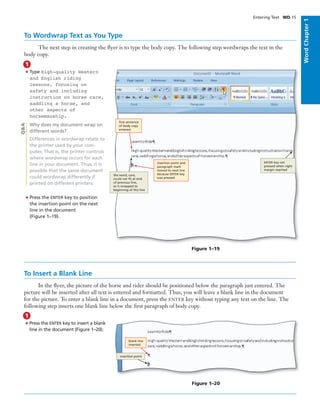 WordChapter1
• Press the ENTER key to insert a blank
line in the document (Figure 1–20).
Entering Text WD 15
To Wordwrap Text as You Type
The next step in creating the ﬂyer is to type the body copy. The following step wordwraps the text in the
body copy.
• Type High-quality Western
and English riding
lessons, focusing on
safety and including
instruction on horse care,
saddling a horse, and
other aspects of
horsemanship.
Why does my document wrap on
different words?
Differences in wordwrap relate to
the printer used by your com-
puter. That is, the printer controls
where wordwrap occurs for each
line in your document. Thus, it is
possible that the same document
could wordwrap differently if
printed on different printers.
• Press the ENTER key to position
the insertion point on the next
line in the document
(Figure 1–19).
1
Q&A
To Insert a Blank Line
In the ﬂyer, the picture of the horse and rider should be positioned below the paragraph just entered. The
picture will be inserted after all text is entered and formatted. Thus, you will leave a blank line in the document
for the picture. To enter a blank line in a document, press the ENTER key without typing any text on the line. The
following step inserts one blank line below the ﬁrst paragraph of body copy.
1
blank line
inserted
insertion point
Figure 1–20
Figure 1–19
the word, care,
could not ﬁt at end
of previous line,
so it wrapped to
beginning of this line
insertion point and
paragraph mark
moved to next line
because ENTER key
was pressed
ﬁrst sentence
of body copy
entered
ENTER key not
pressed when right
margin reached
 