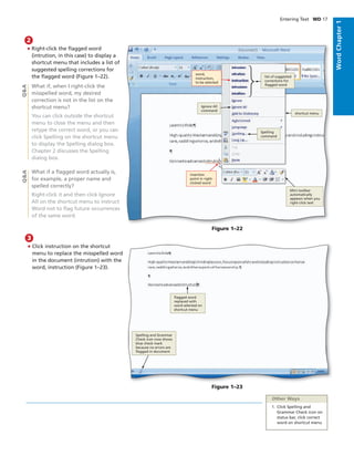 WordChapter1
Entering Text WD 17
• Right-click the ﬂagged word
(intrution, in this case) to display a
shortcut menu that includes a list of
suggested spelling corrections for
the ﬂagged word (Figure 1–22).
What if, when I right-click the
misspelled word, my desired
correction is not in the list on the
shortcut menu?
You can click outside the shortcut
menu to close the menu and then
retype the correct word, or you can
click Spelling on the shortcut menu
to display the Spelling dialog box.
Chapter 2 discusses the Spelling
dialog box.
What if a ﬂagged word actually is,
for example, a proper name and
spelled correctly?
Right-click it and then click Ignore
All on the shortcut menu to instruct
Word not to ﬂag future occurrences
of the same word.
2
Q&AQ&A
Figure 1–22
word,
instruction,
to be selected
insertion
point in right-
clicked word
Mini toolbar
automatically
appears when you
right-click text
Spelling
command
shortcut menu
Ignore All
command
list of suggested
corrections for
ﬂagged word
• Click instruction on the shortcut
menu to replace the misspelled word
in the document (intrution) with the
word, instruction (Figure 1–23).
3
Figure 1–23
ﬂagged word
replaced with
word selected on
shortcut menu
Spelling and Grammar
Check icon now shows
blue check mark
because no errors are
ﬂagged in document
Other Ways
1. Click Spelling and
Grammar Check icon on
status bar, click correct
word on shortcut menu
 