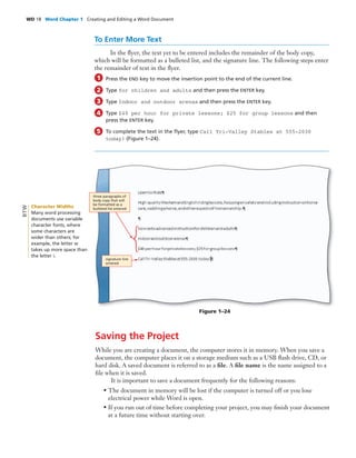 WD 18 Word Chapter 1 Creating and Editing a Word Document
To Enter More Text
In the ﬂyer, the text yet to be entered includes the remainder of the body copy,
which will be formatted as a bulleted list, and the signature line. The following steps enter
the remainder of text in the ﬂyer.
Press the END key to move the insertion point to the end of the current line.
Type for children and adults and then press the ENTER key.
Type Indoor and outdoor arenas and then press the ENTER key.
Type $40 per hour for private lessons; $25 for group lessons and then
press the ENTER key.
To complete the text in the ﬂyer, type Call Tri-Valley Stables at 555-2030
today! (Figure 1–24).
1
2
3
4
5
Figure 1–24
Saving the Project
While you are creating a document, the computer stores it in memory. When you save a
document, the computer places it on a storage medium such as a USB ﬂash drive, CD, or
hard disk. A saved document is referred to as a ﬁle. A ﬁle name is the name assigned to a
ﬁle when it is saved.
It is important to save a document frequently for the following reasons:
• The document in memory will be lost if the computer is turned off or you lose
electrical power while Word is open.
• If you run out of time before completing your project, you may ﬁnish your document
at a future time without starting over.
signature line
entered
three paragraphs of
body copy that will
be formatted as a
bulleted list enteredCharacter Widths
Many word processing
documents use variable
character fonts, where
some characters are
wider than others; for
example, the letter w
takes up more space than
the letter i.
BTW
 