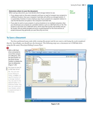 WordChapter1
Saving the Project WD 19
Determine where to save the document.
When saving a document, you must decide which storage medium to use.
• If you always work on the same computer and have no need to transport your projects to
a different location, then your computer’s hard disk will sufﬁce as a storage location. It
is a good idea, however, to save a backup copy of your projects on a separate medium in
case the ﬁle becomes corrupted or the computer’s hard disk fails.
• If you plan to work on your projects in various locations or on multiple computers, then
you should save your projects on a portable medium, such as a USB ﬂash drive or CD. The
projects in this book use a USB ﬂash drive, which saves ﬁles quickly and reliably and can
be reused. CDs are easily portable and serve as good backups for the ﬁnal versions of
projects because they generally can save ﬁles only one time.
Plan
Ahead
1
To Save a Document
You have performed many tasks while creating this project and do not want to risk losing the work completed
thus far. Accordingly, you should save the document. The following steps save a document on a USB ﬂash drive
using the ﬁle name, Horseback Riding Lessons Flyer.
• With a USB ﬂash
drive connected to
one of the comput-
er’s USB ports, click
the Save button on
the Quick Access
Toolbar to display the
Save As dialog box
(Figure 1–25).
Do I have to save to
a USB ﬂash drive?
No. You can save
to any device or
folder. A folder is a
speciﬁc location on
a storage medium.
You can save to the
default folder or a
different folder. You
also can create your
own folders, which
is explained later in
this book.
Q&A
Save button
Save As
dialog box
My Documents
is default folder
(your default
folder may differ)
default ﬁle
type is Word
Document
words from headline of
document are displayed
as default ﬁle name
and are selected in File
name text box
Figure 1–25
 