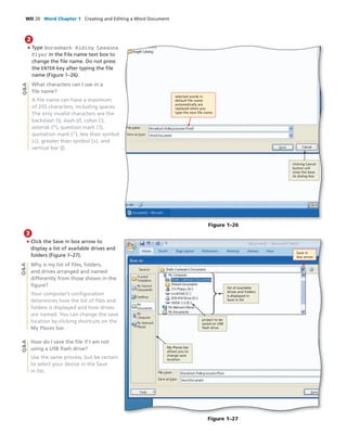 WD 20 Word Chapter 1 Creating and Editing a Word Document
• Type Horseback Riding Lessons
Flyer in the File name text box to
change the ﬁle name. Do not press
the ENTER key after typing the ﬁle
name (Figure 1–26).
What characters can I use in a
ﬁle name?
A ﬁle name can have a maximum
of 255 characters, including spaces.
The only invalid characters are the
backslash (), slash (/), colon (:),
asterisk (*), question mark (?),
quotation mark (“), less than symbol
(<), greater than symbol (>), and
vertical bar (|).
2
Q&A
Figure 1–26
selected words in
default ﬁle name
automatically are
replaced when you
type the new ﬁle name
clicking Cancel
button will
close the Save
As dialog box
• Click the Save in box arrow to
display a list of available drives and
folders (Figure 1–27).
Why is my list of ﬁles, folders,
and drives arranged and named
differently from those shown in the
ﬁgure?
Your computer’s conﬁguration
determines how the list of ﬁles and
folders is displayed and how drives
are named. You can change the save
location by clicking shortcuts on the
My Places bar.
How do I save the ﬁle if I am not
using a USB ﬂash drive?
Use the same process, but be certain
to select your device in the Save
in list.
Figure 1–27
My Places bar
allows you to
change save
location
project to be
saved on USB
ﬂash drive
Save in
box arrow
list of available
drives and folders
is displayed in
Save in list
Q&AQ&A
3
 