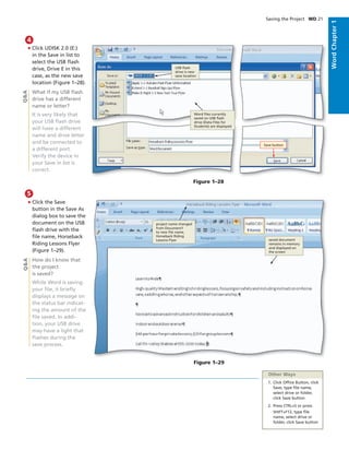 WordChapter1
Saving the Project WD 21
• Click UDISK 2.0 (E:)
in the Save in list to
select the USB ﬂash
drive, Drive E in this
case, as the new save
location (Figure 1–28).
What if my USB ﬂash
drive has a different
name or letter?
It is very likely that
your USB ﬂash drive
will have a different
name and drive letter
and be connected to
a different port.
Verify the device in
your Save in list is
correct.
4
Q&A
• Click the Save
button in the Save As
dialog box to save the
document on the USB
ﬂash drive with the
ﬁle name, Horseback
Riding Lessons Flyer
(Figure 1–29).
How do I know that
the project
is saved?
While Word is saving
your ﬁle, it brieﬂy
displays a message on
the status bar indicat-
ing the amount of the
ﬁle saved. In addi-
tion, your USB drive
may have a light that
ﬂashes during the
save process.
5
Q&A
Other Ways
1. Click Ofﬁce Button, click
Save, type ﬁle name,
select drive or folder,
click Save button
2. Press CTRL+S or press
SHIFT+F12, type ﬁle
name, select drive or
folder, click Save button
Figure 1–29
project name changed
from Document1
to new ﬁle name,
Horseback Riding
Lessons Flyer saved document
remains in memory
and displayed on
the screen
Figure 1–28
USB ﬂash
drive is new
save location
Word ﬁles currently
saved on USB ﬂash
drive (Data Files for
Students) are displayed
Save button
 