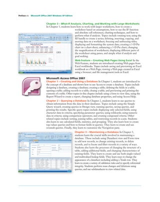 Chapter 3 – What-If Analysis, Charting, and Working with Large Worksheets
In Chapter 3, students learn how to work with larger worksheets, how to create a
worksheet based on assumptions, how to use the IF function
and absolute cell references, charting techniques, and how to
perform what-if analysis. Topics include rotating text; using the
ﬁll handle to create a series; deleting, inserting, copying, and
moving data on a worksheet; freezing and unfreezing titles;
displaying and formatting the system date; creating a 3-D Pie
chart on a chart sheet; enhancing a 3-D Pie chart; changing
the magniﬁcation of worksheets; displaying different parts of
the worksheet using panes; and simple what-if analysis and
goal seeking.
Web Feature – Creating Web Pages Using Excel In the
Web Feature, students are introduced creating Web pages from
Excel workbooks. Topics include saving and previewing an Excel
workbook as a Web Page; viewing a Web page created in Excel
using a browser; and ﬁle management tools in Excel.
Microsoft Access Ofﬁce 2007
Chapter 1 – Creating and Using a Database In Chapter 1, students are introduced to
the concept of a database and shown how to use Access to create a database. Topics include
designing a database, creating a database; creating a table; deﬁning the ﬁelds in a table;
opening a table; adding records to a table; closing a table; and previewing and printing the
contents of a table. Other topics in this chapter include using a form to view data, using the
Report Wizard to create a report, changing database properties, and using Access Help.
Chapter 2 – Querying a Database In Chapter 2, students learn to use queries to
obtain information from the data in their databases. Topics include using the Simple
Query wizard, creating queries in Design view, running queries, saving queries, and
printing the results. Speciﬁc query topics include displaying only selected ﬁelds; using
character data in criteria; specifying parameter queries; using wildcards; using numeric
data in criteria; using comparison operators; and creating compound criteria. Other
related topics include sorting, joining tables, and restricting records in a join. Students
also learn to use calculated ﬁelds, statistics, and grouping. They also learn how to create
top-values queries and how to format ﬁelds in queries. They learn to create and use
crosstab queries. Finally, they learn to customize the Navigation pane.
Chapter 3 – Maintaining a Database In Chapter 3,
students learn the crucial skills involved in maintaining a
database. These include using Datasheet view and Form view
to add new records, to change existing records, to delete
records, and to locate and ﬁlter records in a variety of ways.
Students also learn the processes of changing the structure of a
table, adding additional ﬁelds, and changing characteristics of
existing ﬁelds. They learn to create and use both single-valued
and multivalued lookup ﬁelds. They learn ways to change the
appearance of a datasheet including adding a Totals row. They
learn to create a variety of validation rules and to specify referential
integrity. Students perform mass changes and deletions using
queries, and use subdatasheets to view related data.
Preface xiv Microsoft Ofﬁce 2007 Windows XP Edition
 
