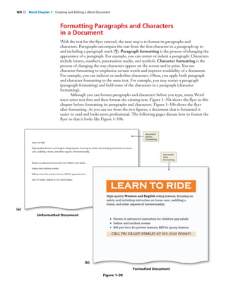 WD 22 Word Chapter 1 Creating and Editing a Word Document
Formatting Paragraphs and Characters
in a Document
With the text for the ﬂyer entered, the next step is to format its paragraphs and
characters. Paragraphs encompass the text from the ﬁrst character in a paragraph up to
and including a paragraph mark (¶). Paragraph formatting is the process of changing the
appearance of a paragraph. For example, you can center or indent a paragraph. Characters
include letters, numbers, punctuation marks, and symbols. Character formatting is the
process of changing the way characters appear on the screen and in print. You use
character formatting to emphasize certain words and improve readability of a document.
For example, you can italicize or underline characters. Often, you apply both paragraph
and character formatting to the same text. For example, you may center a paragraph
(paragraph formatting) and bold some of the characters in a paragraph (character
formatting).
Although you can format paragraphs and characters before you type, many Word
users enter text ﬁrst and then format the existing text. Figure 1–30a shows the ﬂyer in this
chapter before formatting its paragraphs and characters. Figure 1–30b shows the ﬂyer
after formatting. As you can see from the two ﬁgures, a document that is formatted is
easier to read and looks more professional. The following pages discuss how to format the
ﬂyer so that it looks like Figure 1–30b.
(a)
Unformatted Document
document
before
formatting
Figure 1–30
(b)
Formatted Document
document
after
formatting
 