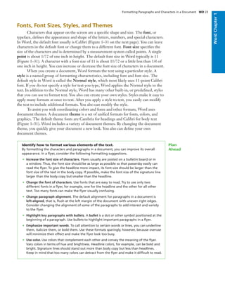 Fonts, Font Sizes, Styles, and Themes
Characters that appear on the screen are a speciﬁc shape and size. The font, or
typeface, deﬁnes the appearance and shape of the letters, numbers, and special characters.
In Word, the default font usually is Calibri (Figure 1–31 on the next page). You can leave
characters in the default font or change them to a different font. Font size speciﬁes the
size of the characters and is determined by a measurement system called points. A single
point is about 1/72 of one inch in height. The default font size in Word typically is 11
(Figure 1–31). A character with a font size of 11 is about 11/72 or a little less than 1/6 of
one inch in height. You can increase or decrease the font size of characters in a document.
When you create a document, Word formats the text using a particular style. A
style is a named group of formatting characteristics, including font and font size. The
default style in Word is called the Normal style, which most likely uses 11-point Calibri
font. If you do not specify a style for text you type, Word applies the Normal style to the
text. In addition to the Normal style, Word has many other built-in, or predeﬁned, styles
that you can use to format text. You also can create your own styles. Styles make it easy to
apply many formats at once to text. After you apply a style to text, you easily can modify
the text to include additional formats. You also can modify the style.
To assist you with coordinating colors and fonts and other formats, Word uses
document themes. A document theme is a set of uniﬁed formats for fonts, colors, and
graphics. The default theme fonts are Cambria for headings and Calibri for body text
(Figure 1–31). Word includes a variety of document themes. By changing the document
theme, you quickly give your document a new look. You also can deﬁne your own
document themes.
Identify how to format various elements of the text.
By formatting the characters and paragraphs in a document, you can improve its overall
appearance. In a ﬂyer, consider the following formatting suggestions.
• Increase the font size of characters. Flyers usually are posted on a bulletin board or in
a window. Thus, the font size should be as large as possible so that passersby easily can
read the ﬂyer. To give the headline more impact, its font size should be larger than the
font size of the text in the body copy. If possible, make the font size of the signature line
larger than the body copy but smaller than the headline.
• Change the font of characters. Use fonts that are easy to read. Try to use only two
different fonts in a ﬂyer, for example, one for the headline and the other for all other
text. Too many fonts can make the ﬂyer visually confusing.
• Change paragraph alignment. The default alignment for paragraphs in a document is
left-aligned, that is, ﬂush at the left margin of the document with uneven right edges.
Consider changing the alignment of some of the paragraphs to add interest and variety
to the ﬂyer.
• Highlight key paragraphs with bullets. A bullet is a dot or other symbol positioned at the
beginning of a paragraph. Use bullets to highlight important paragraphs in a ﬂyer.
• Emphasize important words. To call attention to certain words or lines, you can underline
them, italicize them, or bold them. Use these formats sparingly, however, because overuse
will minimize their effect and make the ﬂyer look too busy.
• Use color. Use colors that complement each other and convey the meaning of the ﬂyer.
Vary colors in terms of hue and brightness. Headline colors, for example, can be bold and
bright. Signature lines should stand out more than body copy but less than headlines.
Keep in mind that too many colors can detract from the ﬂyer and make it difﬁcult to read.
Plan
Ahead
Formatting Paragraphs and Characters in a Document WD 23
WordChapter1WordChapter1
 