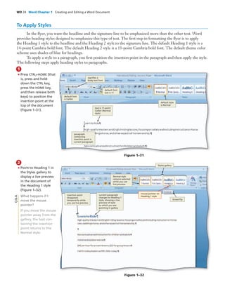 WD 24 Word Chapter 1 Creating and Editing a Word Document
To Apply Styles
In the ﬂyer, you want the headline and the signature line to be emphasized more than the other text. Word
provides heading styles designed to emphasize this type of text. The ﬁrst step in formatting the ﬂyer is to apply
the Heading 1 style to the headline and the Heading 2 style to the signature line. The default Heading 1 style is a
14-point Cambria bold font. The default Heading 2 style is a 13-point Cambria bold font. The default theme color
scheme uses shades of blue for headings.
To apply a style to a paragraph, you ﬁrst position the insertion point in the paragraph and then apply the style.
The following steps apply heading styles to paragraphs.
• Press CTRL+HOME (that
is, press and hold
down the CTRL key,
press the HOME key,
and then release both
keys) to position the
insertion point at the
top of the document
(Figure 1–31).
1
• Point to Heading 1 in
the Styles gallery to
display a live preview
in the document of
the Heading 1 style
(Figure 1–32).
What happens if I
move the mouse
pointer?
If you move the mouse
pointer away from the
gallery, the text con-
taining the insertion
point returns to the
Normal style.
2
Q&A
Figure 1–31
default style
is Normal
text is 11-point
Calibri (Normal
style)
paragraph
containing
insertion point is
current paragraph
default font
size is 11
default font
is Calibri
signiﬁes a
body text font
Figure 1–32
current paragraph
changes to Heading 1
style, showing a live
preview of style
to which you are
pointing in gallery
Normal style
remains selected
while you use
live preview
ScreenTip
Styles gallery
mouse pointer on
Heading 1 style
insertion point
disappears
temporarily while
you use live preview
 