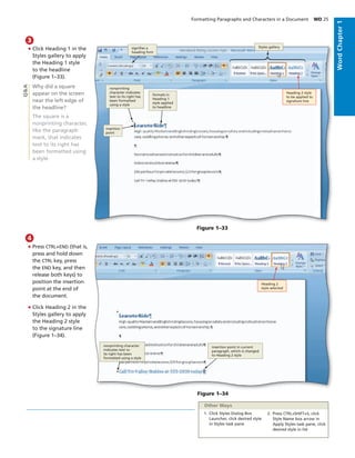 • Click Heading 1 in the
Styles gallery to apply
the Heading 1 style
to the headline
(Figure 1–33).
Why did a square
appear on the screen
near the left edge of
the headline?
The square is a
nonprinting character,
like the paragraph
mark, that indicates
text to its right has
been formatted using
a style.
3
Q&A
• Press CTRL+END (that is,
press and hold down
the CTRL key, press
the END key, and then
release both keys) to
position the insertion
point at the end of
the document.
• Click Heading 2 in the
Styles gallery to apply
the Heading 2 style
to the signature line
(Figure 1–34).
4
Figure 1–34
nonprinting character
indicates text to
its right has been
formatted using a style
insertion point in current
paragraph, which is changed
to Heading 2 style
Heading 2
style selected
Other Ways
1. Click Styles Dialog Box
Launcher, click desired style
in Styles task pane
2. Press CTRL+SHIFT+S, click
Style Name box arrow in
Apply Styles task pane, click
desired style in list
Formatting Paragraphs and Characters in a Document WD 25
WordChapter1
Figure 1–33
formats in
Heading 1
style applied
to headline
nonprinting
character indicates
text to its right has
been formatted
using a style
Heading 2 style
to be applied to
signature line
Styles gallerysigniﬁes a
heading font
insertion
point
WordChapter1
 