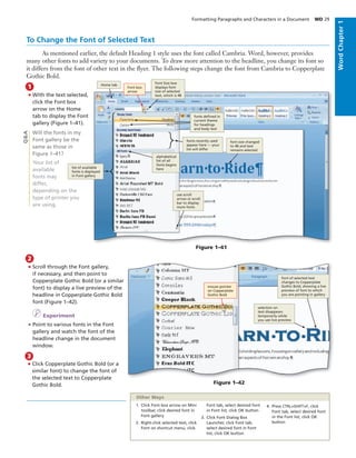 To Change the Font of Selected Text
As mentioned earlier, the default Heading 1 style uses the font called Cambria. Word, however, provides
many other fonts to add variety to your documents. To draw more attention to the headline, you change its font so
it differs from the font of other text in the ﬂyer. The following steps change the font from Cambria to Copperplate
Gothic Bold.
• With the text selected,
click the Font box
arrow on the Home
tab to display the Font
gallery (Figure 1–41).
Will the fonts in my
Font gallery be the
same as those in
Figure 1–41?
Your list of
available
fonts may
differ,
depending on the
type of printer you
are using.
1
Figure 1–41
• Scroll through the Font gallery,
if necessary, and then point to
Copperplate Gothic Bold (or a similar
font) to display a live preview of the
headline in Copperplate Gothic Bold
font (Figure 1–42).
I Experiment
• Point to various fonts in the Font
gallery and watch the font of the
headline change in the document
window.
2
Q&A
Figure 1–42
selection on
text disappears
temporarily while
you use live preview
font of selected text
changes to Copperplate
Gothic Bold, showing a live
preview of font to which
you are pointing in gallery
mouse pointer
on Copperplate
Gothic Bold
1. Click Font box arrow on Mini
toolbar, click desired font in
Font gallery
2. Right-click selected text, click
Font on shortcut menu, click
Font tab, select desired font
in Font list, click OK button
3. Click Font Dialog Box
Launcher, click Font tab,
select desired font in Font
list, click OK button
4. Press CTRL+SHIFT+F, click
Font tab, select desired font
in the Font list, click OK
button
Other Ways
Font box
arrow
Font Size box
displays font
size of selected
text, which is 48
Home tab
alphabetical
list of all
fonts begins
here
use scroll
arrow or scroll
bar to display
more fonts
list of available
fonts is displayed
in Font gallery
font size changed
to 48 and text
remains selected
fonts deﬁned in
current theme
for headings
and body text
fonts recently used
appear here — your
list will differ
Formatting Paragraphs and Characters in a Document WD 29
WordChapter1
3
• Click Copperplate Gothic Bold (or a
similar font) to change the font of
the selected text to Copperplate
Gothic Bold.
 