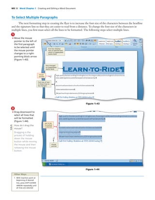 WD 30 Word Chapter 1 Creating and Editing a Word Document
To Select Multiple Paragraphs
The next formatting step in creating the ﬂyer is to increase the font size of the characters between the headline
and the signature line so that they are easier to read from a distance. To change the font size of the characters in
multiple lines, you ﬁrst must select all the lines to be formatted. The following steps select multiple lines.
• Move the mouse
pointer to the left of
the ﬁrst paragraph
to be selected until
the mouse pointer
changes to a right-
pointing block arrow
(Figure 1–43).
1
Figure 1–43
• Drag downward to
select all lines that
will be formatted
(Figure 1–44).
How do I drag the
mouse?
Dragging is the
process of holding
down the mouse
button while moving
the mouse and then
releasing the mouse
button.
2
Figure 1–44
Q&A
mouse
pointer
font changed
to Copperplate
Gothic Bold
Font box displays
font of selected text,
which is Copperplate
Gothic Bold
font size of text
in these lines to
be changed
mouse
pointer
text to be
formatted
is selected
Other Ways
1. With insertion point at
beginning of desired
line, press SHIFT+DOWN
ARROW repeatedly until
all lines are selected
 