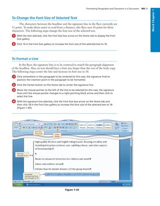 To Change the Font Size of Selected Text
The characters between the headline and the signature line in the ﬂyer currently are
11 point. To make them easier to read from a distance, this ﬂyer uses 16 point for these
characters. The following steps change the font size of the selected text.
With the text selected, click the Font Size box arrow on the Home tab to display the Font
Size gallery.
Click 16 in the Font Size gallery to increase the font size of the selected text to 16.
1
2
To Format a Line
In the ﬂyer, the signature line is to be centered to match the paragraph alignment
of the headline. Also, its text should have a font size larger than the rest of the body copy.
The following steps center the line and increase its font size to 18.
Click somewhere in the paragraph to be centered (in this case, the signature line) to
position the insertion point in the paragraph to be formatted.
Click the Center button on the Home tab to center the signature line.
Move the mouse pointer to the left of the line to be selected (in this case, the signature
line) until the mouse pointer changes to a right-pointing block arrow and then click to
select the line.
With the signature line selected, click the Font Size box arrow on the Home tab and
then click 18 in the Font Size gallery to increase the font size of the selected text to 18
(Figure 1–45).
1
2
3
4
Figure 1–45
Font Size
box arrow Center
button
paragraph
centered and font
size changed to 18
font size
changed to 16
Formatting Paragraphs and Characters in a Document WD 31
WordChapter1
 