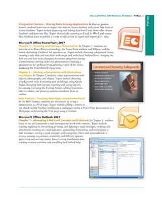 Integration Feature – Sharing Data Among Applications In this Integration
feature, students learn how to import data into an Access database and export data from an
Access database. Topics include importing and linking data from Excel, from other Access
databases and from text ﬁles. Topics also include exporting to Excel, to Word, and to text
ﬁles. Students learn to publish a report as well as how to export and import XML data.
Microsoft Ofﬁce PowerPoint 2007
Chapter 1 – Creating and Editing a Presentation In Chapter 1, students are
introduced to PowerPoint terminology, the PowerPoint window and Ribbon, and the
basics of creating a bulleted list presentation. Topics include choosing a document theme,
creating a title slide and text slides with single and multi-level bulleted lists; changing the
font size and font style; changing document properties; saving
a presentation; viewing slides in a presentation; checking a
presentation for spelling errors; printing copies of the slides;
and using the PowerPoint Help system.
Chapter 2 – Creating a Presentation with Illustrations
and Shapes In Chapter 2, students create a presentation with
clip art, photographs, and shapes. Topics include choosing
a background style; formatting text and shapes using Quick
Styles; changing slide layouts; inserting and sizing clip art;
formatting text using the Format Painter, adding transitions
between slides, and printing audience handouts from an
outline.
Web Feature – Creating Web Pages Using PowerPoint
In the Web Feature, students are introduced to saving a
presentation as a Web page. Topics include adding a button to
the Quick Access Toolbar; previewing a Web page; saving a PowerPoint presentation as a
Web page; and viewing the Web page using a browser.
Microsoft Ofﬁce Outlook 2007
Chapter 1 – Managing E-Mail and Contacts with Outlook In Chapter 1, students
learn to use and customize e-mail messages and work with contacts. Topics include
reading, replying to, forwarding, printing, and deleting e-mail messages; viewing a ﬁle
attachment; creating an e-mail signature; composing, formatting, and sending new e-
mail messages; sorting e-mail messages with categories, ﬁlters and personal folders;
setting message importance, sensitivity, and delivery options;
generating and sorting contact lists; creating distribution lists;
tracking contact activities, and searching for Outlook help.
Preface
Microsoft Ofﬁce 2007 Windows XP Edition Preface xv
 