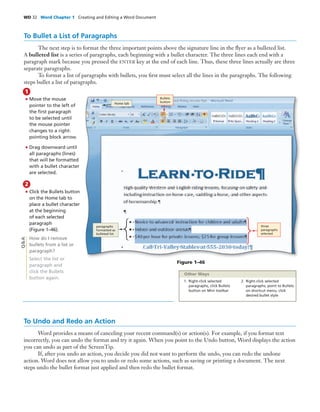 WD 32 Word Chapter 1 Creating and Editing a Word Document
To Bullet a List of Paragraphs
The next step is to format the three important points above the signature line in the ﬂyer as a bulleted list.
A bulleted list is a series of paragraphs, each beginning with a bullet character. The three lines each end with a
paragraph mark because you pressed the ENTER key at the end of each line. Thus, these three lines actually are three
separate paragraphs.
To format a list of paragraphs with bullets, you ﬁrst must select all the lines in the paragraphs. The following
steps bullet a list of paragraphs.
• Move the mouse
pointer to the left of
the ﬁrst paragraph
to be selected until
the mouse pointer
changes to a right-
pointing block arrow.
• Drag downward until
all paragraphs (lines)
that will be formatted
with a bullet character
are selected.
1
• Click the Bullets button
on the Home tab to
place a bullet character
at the beginning
of each selected
paragraph
(Figure 1–46).
How do I remove
bullets from a list or
paragraph?
Select the list or
paragraph and
click the Bullets
button again.
2
Figure 1–46
To Undo and Redo an Action
Word provides a means of canceling your recent command(s) or action(s). For example, if you format text
incorrectly, you can undo the format and try it again. When you point to the Undo button, Word displays the action
you can undo as part of the ScreenTip.
If, after you undo an action, you decide you did not want to perform the undo, you can redo the undone
action. Word does not allow you to undo or redo some actions, such as saving or printing a document. The next
steps undo the bullet format just applied and then redo the bullet format.
Q&A
Bullets
buttonHome tab
paragraphs
formatted as
bulleted list
three
paragraphs
selected
1. Right-click selected
paragraphs, click Bullets
button on Mini toolbar
2. Right-click selected
paragraphs, point to Bullets
on shortcut menu, click
desired bullet style
Other Ways
 
