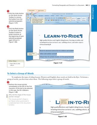 To Select a Group of Words
To emphasize the types of riding lessons, Western and English, these words are bold in the ﬂyer. To format a
group of words, you ﬁrst must select them. The following steps select a group of words.
• Click the Undo button
on the Quick Access
Toolbar to remove
the bullets from the
selected paragraphs
(Figure 1–47).
1
Figure 1–47
• Click the Redo button
on the Quick Access
Toolbar to place a
bullet character at
the beginning of each
selected paragraph
again (shown in
Figure 1–46).
2
• Position the mouse pointer
immediately to the left of the ﬁrst
character of the text to be selected,
in this case, the W in Western
(Figure 1–48).
Why did the shape of the mouse
pointer change?
The mouse pointer’s shape is
an I-beam when positioned in
unselected text in the document
window.
1
Q&A
clicking the Undo button
arrow displays a series
of prior actions you can
drag through to undo
Redo buttonUndo button
bullet format
undone
Figure 1–48
mouse pointer
(I-beam) at
beginning of
text to select
Other Ways
1. Press CTRL+Z; press
CTRL+Y
Formatting Paragraphs and Characters in a Document WD 33
WordChapter1
 