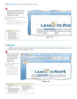 WD 34 Word Chapter 1 Creating and Editing a Word Document
• Drag the mouse pointer through
the last character of the text to
be selected, in this case, the h in
English (Figure 1–49).
Why did the mouse pointer shape
change again?
When the mouse pointer is
positioned in selected text, its shape
is a left-pointing block arrow.
2
Figure 1–49
To Bold Text
Bold characters display somewhat thicker and darker than those that are not bold. The following step formats
the selected words, Western and English, as bold.
• With the text selected,
click the Bold button
on the Home tab to
format the selected
text in bold
(Figure 1–50).
How would I remove a
bold format?
You would click the
Bold button a second
time, or you immedi-
ately could click the
Undo button on the
Quick Access Toolbar.
1
Figure 1–50
Q&AQ&A
words,
Western
and English,
selected
mouse
pointer
Bold button
selected
Home tab
selected text
formatted
in bold
Other Ways
1. With insertion point
at beginning of ﬁrst
word in group, press
CTRL+SHIFT+RIGHT
ARROW repeatedly until
all words are selected
1. Click Bold button on Mini
toolbar
2. Right-click selected text, click
Font on shortcut menu, click
Font tab, click Bold in Font
style list, click OK button
3. Click Font Dialog Box
Launcher, click Font tab,
click Bold in Font style list,
click OK button
4. Press CTRL+B
Other Ways
 