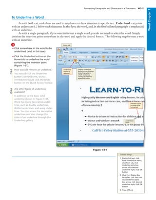 To Underline a Word
As with bold text, underlines are used to emphasize or draw attention to speciﬁc text. Underlined text prints
with an underscore (_) below each character. In the ﬂyer, the word, and, in the ﬁrst bulleted paragraph is emphasized
with an underline.
As with a single paragraph, if you want to format a single word, you do not need to select the word. Simply
position the insertion point somewhere in the word and apply the desired format. The following step formats a word
with an underline.
• Click somewhere in the word to be
underlined (and, in this case).
• Click the Underline button on the
Home tab to underline the word
containing the insertion point
(Figure 1–51).
How would I remove an underline?
You would click the Underline
button a second time, or you
immediately could click the Undo
button on the Quick Access Toolbar.
Are other types of underlines
available?
In addition to the basic solid
underline shown in Figure 1–51,
Word has many decorative under-
lines, such as double underlines,
dotted underlines, and wavy under-
lines. You can access the decorative
underlines and also change the
color of an underline through the
Underline gallery.
1
Q&AQ&A
Figure 1–51
clicking Underline
button arrow displays
Underline gallery,
which contains a
variety of underline
styles and colors
Underline
button is
selected
Home tab
insertion point
in word to be
formatted
underlined
word
Other Ways
1. Right-click text, click
Font on shortcut menu,
click Font tab, click
Underline style box
arrow, click desired
underline style, click OK
button
2. Click Font Dialog Box
Launcher, click Font tab,
click Underline style
box arrow, click desired
underline style, click OK
button
3. Press CTRL+U
Formatting Paragraphs and Characters in a Document WD 35
WordChapter1
 