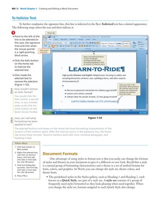 WD 36 Word Chapter 1 Creating and Editing a Word Document
• Point to the left of the
line to be selected (in
this case, the signature
line) and click when
the mouse pointer
is a right-pointing
block arrow.
• Click the Italic button
on the Home tab
to italicize the
selected text.
• Click inside the
selected text to
remove the selection
(Figure 1–52).
How would I remove
an italic format?
You would click the
Italic button a second
time, or you immedi-
ately could click the
Undo button on the
Quick Access Toolbar.
How can I tell what
formatting has been
applied to text?
1
Document Formats
One advantage of using styles to format text is that you easily can change the formats
of styles and themes in your document to give it a different or new look. Recall that a style
is a named group of formatting characteristics and a theme is a set of uniﬁed formats for
fonts, colors, and graphics. In Word, you can change the style set, theme colors, and
theme fonts.
• The predeﬁned styles in the Styles gallery, such as Heading 1 and Heading 2, each
known as a Quick Style, are part of a style set. A style set consists of a group of
frequently used styles formatted so they look pleasing when used together. When
you change the style set, formats assigned to each Quick Style also change.
Figure 1–52
The selected buttons and boxes on the Home tab show formatting characteristics of the
location of the insertion point. With the insertion point in the signature line, the Home
tab shows these formats: 18-point Cambria bold italic font, centered paragraph, and
Heading 2 style.
Q&AQ&A
Home tab
Italic button
is selected
when you click in the
document, Word positions
the insertion point at the
location you clicked and
removes any selection
from the screen
boxes and selected buttons
in Font, Paragraph,
and Styles groups show
formatting assigned to text
at location of insertion point
Other Ways
1. Click Italic button on
Mini toolbar
2. Right-click selected text,
click Font on shortcut
menu, click Font tab,
click Italic in Font style
list, click OK button
3. Click Font Dialog Box
Launcher, click Font tab,
click Italic in Font style
list, click OK button
4. Press CTRL+I
To Italicize Text
To further emphasize the signature line, this line is italicized in the ﬂyer. Italicized text has a slanted appearance.
The following steps select the text and then italicize it.
 
