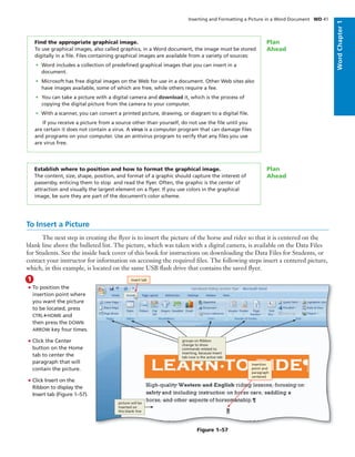 Find the appropriate graphical image.
To use graphical images, also called graphics, in a Word document, the image must be stored
digitally in a ﬁle. Files containing graphical images are available from a variety of sources:
• Word includes a collection of predeﬁned graphical images that you can insert in a
document.
• Microsoft has free digital images on the Web for use in a document. Other Web sites also
have images available, some of which are free, while others require a fee.
• You can take a picture with a digital camera and download it, which is the process of
copying the digital picture from the camera to your computer.
• With a scanner, you can convert a printed picture, drawing, or diagram to a digital ﬁle.
If you receive a picture from a source other than yourself, do not use the ﬁle until you
are certain it does not contain a virus. A virus is a computer program that can damage ﬁles
and programs on your computer. Use an antivirus program to verify that any ﬁles you use
are virus free.
Plan
Ahead
To Insert a Picture
The next step in creating the ﬂyer is to insert the picture of the horse and rider so that it is centered on the
blank line above the bulleted list. The picture, which was taken with a digital camera, is available on the Data Files
for Students. See the inside back cover of this book for instructions on downloading the Data Files for Students, or
contact your instructor for information on accessing the required ﬁles. The following steps insert a centered picture,
which, in this example, is located on the same USB ﬂash drive that contains the saved ﬂyer.
• To position the
insertion point where
you want the picture
to be located, press
CTRL+HOME and
then press the DOWN
ARROW key four times.
• Click the Center
button on the Home
tab to center the
paragraph that will
contain the picture.
• Click Insert on the
Ribbon to display the
Insert tab (Figure 1–57).
1 Insert tab
groups on Ribbon
change to show
commands related to
inserting, because Insert
tab now is the active tab
picture will be
inserted on
this blank line
insertion
point and
paragraph
centered
Figure 1–57
Establish where to position and how to format the graphical image.
The content, size, shape, position, and format of a graphic should capture the interest of
passersby, enticing them to stop and read the ﬂyer. Often, the graphic is the center of
attraction and visually the largest element on a ﬂyer. If you use colors in the graphical
image, be sure they are part of the document’s color scheme.
Plan
Ahead
Inserting and Formatting a Picture in a Word Document WD 41
WordChapter1
 