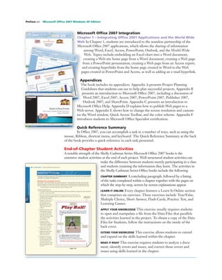 Microsoft Ofﬁce 2007 Integration
Chapter 1 – Integrating Ofﬁce 2007 Applications and the World Wide
Web In Chapter 1, students are introduced to the seamless partnership of the
Microsoft Ofﬁce 2007 applications, which allows the sharing of information
among Word, Excel, Access, PowerPoint, Outlook, and the World Wide
Web. Topics include embedding an Excel chart into a Word document;
creating a Web site home page from a Word document; creating a Web page
from a PowerPoint presentation; creating a Web page from an Access report;
and creating hyperlinks from the home page created in Word to the Web
pages created in PowerPoint and Access, as well as adding an e-mail hyperlink.
Appendices
The book includes six appendices. Appendix A presents Project Planning
Guidelines that students can use to help plan successful projects. Appendix B
presents an introduction to Microsoft Ofﬁce 2007, including a discussion of
Word 2007, Excel 2007, Access 2007, PowerPoint 2007, Publisher 2007,
Outlook 2007, and SharePoint. Appendix C presents an introduction to
Microsoft Ofﬁce Help. Appendix D explains how to publish Web pages to a
Web server. Appendix E shows how to change the screen resolution and custom-
ize the Word window, Quick Access Toolbar, and the color scheme. Appendix F
introduces students to Microsoft Ofﬁce Specialist certiﬁcation.
Quick Reference Summary
In Ofﬁce 2007, you can accomplish a task in a number of ways, such as using the
mouse, Ribbon, shortcut menu, and keyboard. The Quick Reference Summary at the back
of the book provides a quick reference to each task presented.
End-of-Chapter Student Activities
A notable strength of the Shelly Cashman Series Microsoft Ofﬁce 2007 books is the
extensive student activities at the end of each project. Well-structured student activities can
make the difference between students merely participating in a class
and students retaining the information they learn. The activities in
the Shelly Cashman Series Ofﬁce books include the following.
CHAPTER SUMMARY A concluding paragraph, followed by a listing
of the tasks completed within a chapter together with the pages on
which the step-by-step, screen-by-screen explanations appear.
LEARN IT ONLINE Every chapter features a Learn It Online section
that comprises six exercises. These exercises include True/False,
Multiple Choice, Short Answer, Flash Cards, Practice Test, and
Learning Games.
APPLY YOUR KNOWLEDGE This exercise usually requires students
to open and manipulate a ﬁle from the Data Files that parallels
the activities learned in the project. To obtain a copy of the Data
Files for Students, follow the instructions on the inside of the
back cover.
EXTEND YOUR KNOWLEDGE This exercise allows students to extend
and expand on the skills learned within the chapter.
MAKE IT RIGHT This exercise requires students to analyze a docu-
ment, identify errors and issues, and correct those errors and
issues using skills learned in the chapter.
Preface xvi Microsoft Ofﬁce 2007 Windows XP Edition
 