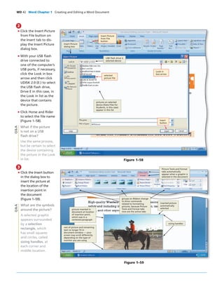 WD 42 Word Chapter 1 Creating and Editing a Word Document
• Click the Insert Picture
from File button on
the Insert tab to dis-
play the Insert Picture
dialog box.
• With your USB ﬂash
drive connected to
one of the computer’s
USB ports, if necessary,
click the Look in box
arrow and then click
UDISK 2.0 (E:) to select
the USB ﬂash drive,
Drive E in this case, in
the Look in list as the
device that contains
the picture.
• Click Horse and Rider
to select the ﬁle name
(Figure 1–58).
What if the picture
is not on a USB
ﬂash drive?
Use the same process,
but be certain to select
the device containing
the picture in the Look
in list.
2
Q&A
Figure 1–58
Insert Picture
from File
button
selected
picture ﬁle
USB ﬂash drive is
selected device
Insert Picture
dialog box
pictures on selected
device (Data Files for
Students, in this case)
appear in this list
Look in
box arrow
Insert
button
3
• Click the Insert button
in the dialog box to
insert the picture at
the location of the
insertion point in
the document
(Figure 1–59).
What are the symbols
around the picture?
A selected graphic
appears surrounded
by a selection
rectangle, which
has small squares
and circles, called
sizing handles, at
each corner and
middle location.
Q&A
Figure 1–59
Picture Tools and Format
tabs automatically
appear when a graphic is
selected in the document
groups on Ribbon change
to show commands
related to formatting
pictures, because Picture
Tools and Format tabs
now are the active tabs
inserted picture
automatically
selectedpicture inserted in
document at location
of insertion point,
which was in a
centered paragraph
rest of picture and remaining
text no longer ﬁt in
document window — your
screen may scroll differently
depending on the type of
monitor you are using
sizing handles
 