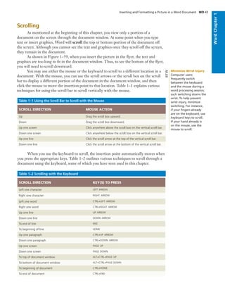 Scrolling
As mentioned at the beginning of this chapter, you view only a portion of a
document on the screen through the document window. At some point when you type
text or insert graphics, Word will scroll the top or bottom portion of the document off
the screen. Although you cannot see the text and graphics once they scroll off the screen,
they remain in the document.
As shown in Figure 1–59, when you insert the picture in the ﬂyer, the text and
graphics are too long to ﬁt in the document window. Thus, to see the bottom of the ﬂyer,
you will need to scroll downward.
You may use either the mouse or the keyboard to scroll to a different location in a
document. With the mouse, you can use the scroll arrows or the scroll box on the scroll
bar to display a different portion of the document in the document window, and then
click the mouse to move the insertion point to that location. Table 1–1 explains various
techniques for using the scroll bar to scroll vertically with the mouse.
Table 1–1 Using the Scroll Bar to Scroll with the Mouse
SCROLL DIRECTION MOUSE ACTION
Up Drag the scroll box upward.
Down Drag the scroll box downward.
Up one screen Click anywhere above the scroll box on the vertical scroll bar.
Down one screen Click anywhere below the scroll box on the vertical scroll bar.
Up one line Click the scroll arrow at the top of the vertical scroll bar.
Down one line Click the scroll arrow at the bottom of the vertical scroll bar.
When you use the keyboard to scroll, the insertion point automatically moves when
you press the appropriate keys. Table 1–2 outlines various techniques to scroll through a
document using the keyboard, some of which you have seen used in this chapter.
Table 1–2 Scrolling with the Keyboard
SCROLL DIRECTION KEY(S) TO PRESS
Left one character LEFT ARROW
Right one character RIGHT ARROW
Left one word CTRL+LEFT ARROW
Right one word CTRL+RIGHT ARROW
Up one line UP ARROW
Down one line DOWN ARROW
To end of line END
To beginning of line HOME
Up one paragraph CTRL+UP ARROW
Down one paragraph CTRL+DOWN ARROW
Up one screen PAGE UP
Down one screen PAGE DOWN
To top of document window ALT+CTRL+PAGE UP
To bottom of document window ALT+CTRL+PAGE DOWN
To beginning of document CTRL+HOME
To end of document CTRL+END
Inserting and Formatting a Picture in a Word Document WD 43
WordChapter1
Minimize Wrist Injury
Computer users
frequently switch
between the keyboard
and the mouse during a
word processing session;
such switching strains the
wrist. To help prevent
wrist injury, minimize
switching. For instance,
if your ﬁngers already
are on the keyboard, use
keyboard keys to scroll.
If your hand already is
on the mouse, use the
mouse to scroll.
BTW
 