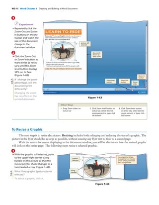 WD 46 Word Chapter 1 Creating and Editing a Word Document
I Experiment
• Repeatedly click the
Zoom Out and Zoom
In buttons on the sta-
tus bar and watch the
size of the document
change in the
document window.
1
To Resize a Graphic
The next step is to resize the picture. Resizing includes both enlarging and reducing the size of a graphic. The
picture in the ﬂyer should be as large as possible, without causing any ﬂyer text to ﬂow to a second page.
With the entire document displaying in the document window, you will be able to see how the resized graphic
will look on the entire page. The following steps resize a selected graphic.
Q&A
Figure 1–63
Zoom
slider
Zoom In
button
Zoom Out
button
Zoom level
button
document
shown at
50% zoom
picture still
selected
2
• Click the Zoom Out
or Zoom In button as
many times as neces-
sary until the Zoom
level button displays
50% on its face
(Figure 1–63).
If I change the zoom
percentage, will the
document print
differently?
Changing the zoom
has no effect on the
printed document.
1. Drag Zoom slider on
status bar
2. Click Zoom level button on
status bar, select desired
zoom percent or type, click
OK button
3. Click Zoom level button
on View tab, select desired
zoom percent or type, click
OK button
Other Ways
• With the graphic still selected, point
to the upper-right corner sizing
handle on the picture so that the
mouse pointer shape changes to a
two-headed arrow (Figure 1–64).
What if my graphic (picture) is not
selected?
To select a graphic, click it.
1
Q&A
Figure 1–64
mouse pointer shape
changes to two-headed
arrow when positioned
on a sizing handle
graphic
selected
sizing
handles
 