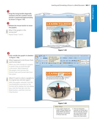 • Drag the sizing handle diagonally
outward until the crosshair mouse
pointer is positioned approximately
as shown in Figure 1–65.
2
• Release the mouse button to resize
the graphic.
What if the graphic is the
wrong size?
Repeat Steps 1 and 2.
3
Q&A
Figure 1–65
as you drag a corner
sizing handle,
Word changes
mouse pointer to a
crosshair shape
transparent
image of how the
graphic will look
at that proposed
size appears in
document window
• Click outside the graphic to deselect
it (Figure 1–66).
What happened to the Picture Tools
and Format tabs?
When you click outside of a graphic
or press a key to scroll through
a document, Word deselects
the graphic and removes the
Picture Tools and Format tabs from
the screen.
What if I want to return a graphic to
its original size and start again?
With the graphic selected, click the
Size Dialog Box Launcher on the
Format tab to display the Size dialog
box, click the Size tab, click the
Reset button, and then click the
Close button.
4
Q&AQ&A
Figure 1–66
insertion
point
graphic
resized
Home tab is active
tab — Picture Tools and
Format tabs disappear
when graphic is
not selected
Inserting and Formatting a Picture in a Word Document WD 47
WordChapter1
1. Enter graphic height and
width in Shape Height and
Shape Width text boxes in
Size group on Format tab
in Picture Tools tab
2. Click Size Dialog Box
Launcher on Format tab in
Picture Tools tab, click Size
tab, enter desired height
and width values in text
boxes, click Close button
Other Ways
 